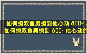 如何撩双鱼男撩到他心动 🌺 ,如何撩双鱼男撩到 🕷 他心动的女生